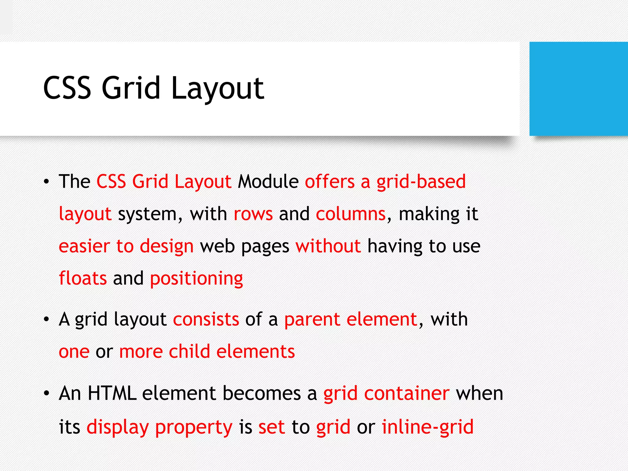 CSS Grid Layout
• The CSS Grid Layout Module offers a grid-based
layout system, with rows and columns, making it
easier to design web pages without having to use
floats and positioning
• A grid layout consists of a parent element, with
one or more child elements
• An HTML element becomes a grid container when
its display property is set to grid or inline-grid
 