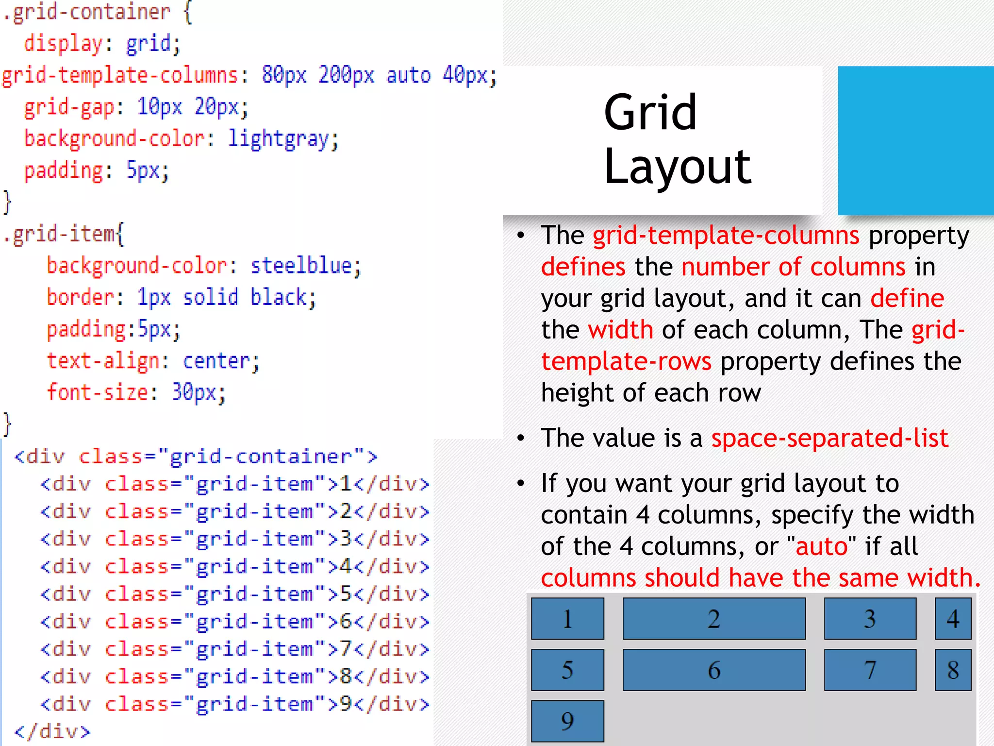 Grid
Layout
• The grid-template-columns property
defines the number of columns in
your grid layout, and it can define
the width of each column, The grid-
template-rows property defines the
height of each row
• The value is a space-separated-list
• If you want your grid layout to
contain 4 columns, specify the width
of the 4 columns, or "auto" if all
columns should have the same width.
 