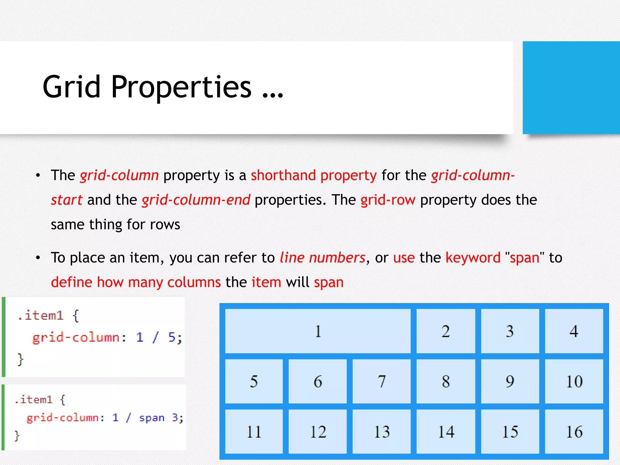 Grid Properties …
• The grid-column property is a shorthand property for the grid-column-
start and the grid-column-end properties. The grid-row property does the
same thing for rows
• To place an item, you can refer to line numbers, or use the keyword "span" to
define how many columns the item will span
 