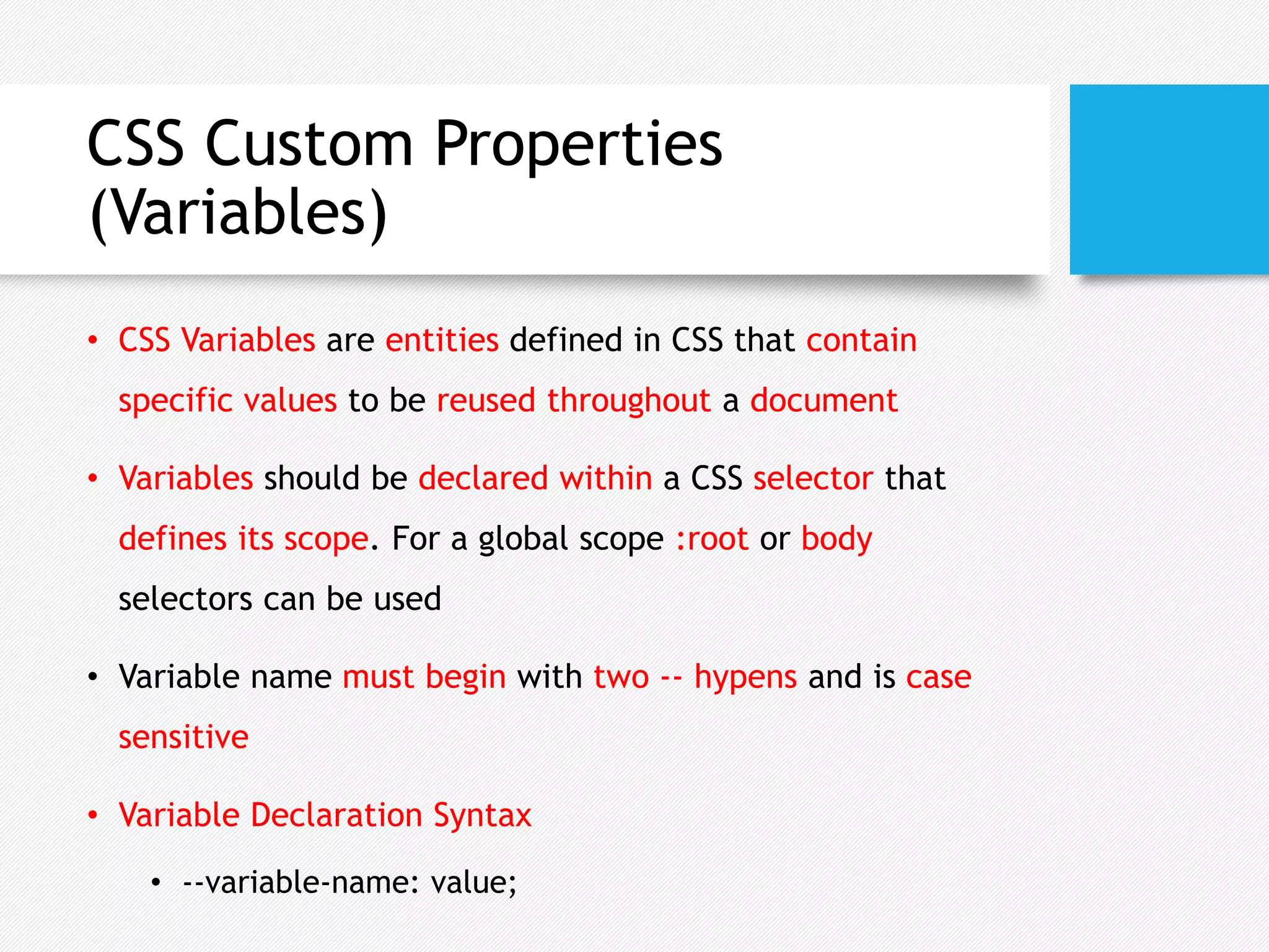 CSS Custom Properties
(Variables)
• CSS Variables are entities defined in CSS that contain
specific values to be reused throughout a document
• Variables should be declared within a CSS selector that
defines its scope. For a global scope :root or body
selectors can be used
• Variable name must begin with two -- hypens and is case
sensitive
• Variable Declaration Syntax
• --variable-name: value;
 