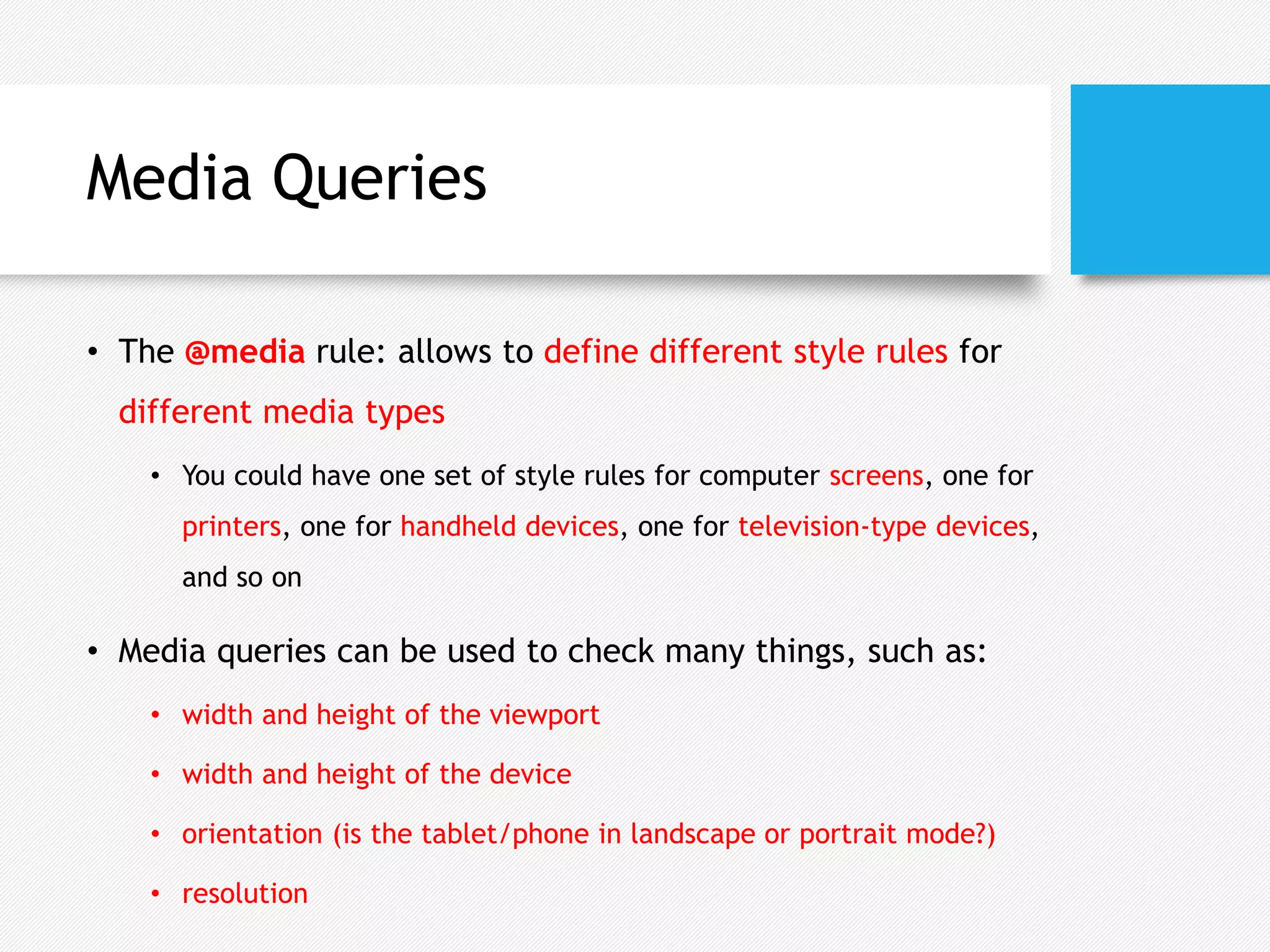 Media Queries
• The @media rule: allows to define different style rules for
different media types
• You could have one set of style rules for computer screens, one for
printers, one for handheld devices, one for television-type devices,
and so on
• Media queries can be used to check many things, such as:
• width and height of the viewport
• width and height of the device
• orientation (is the tablet/phone in landscape or portrait mode?)
• resolution
 