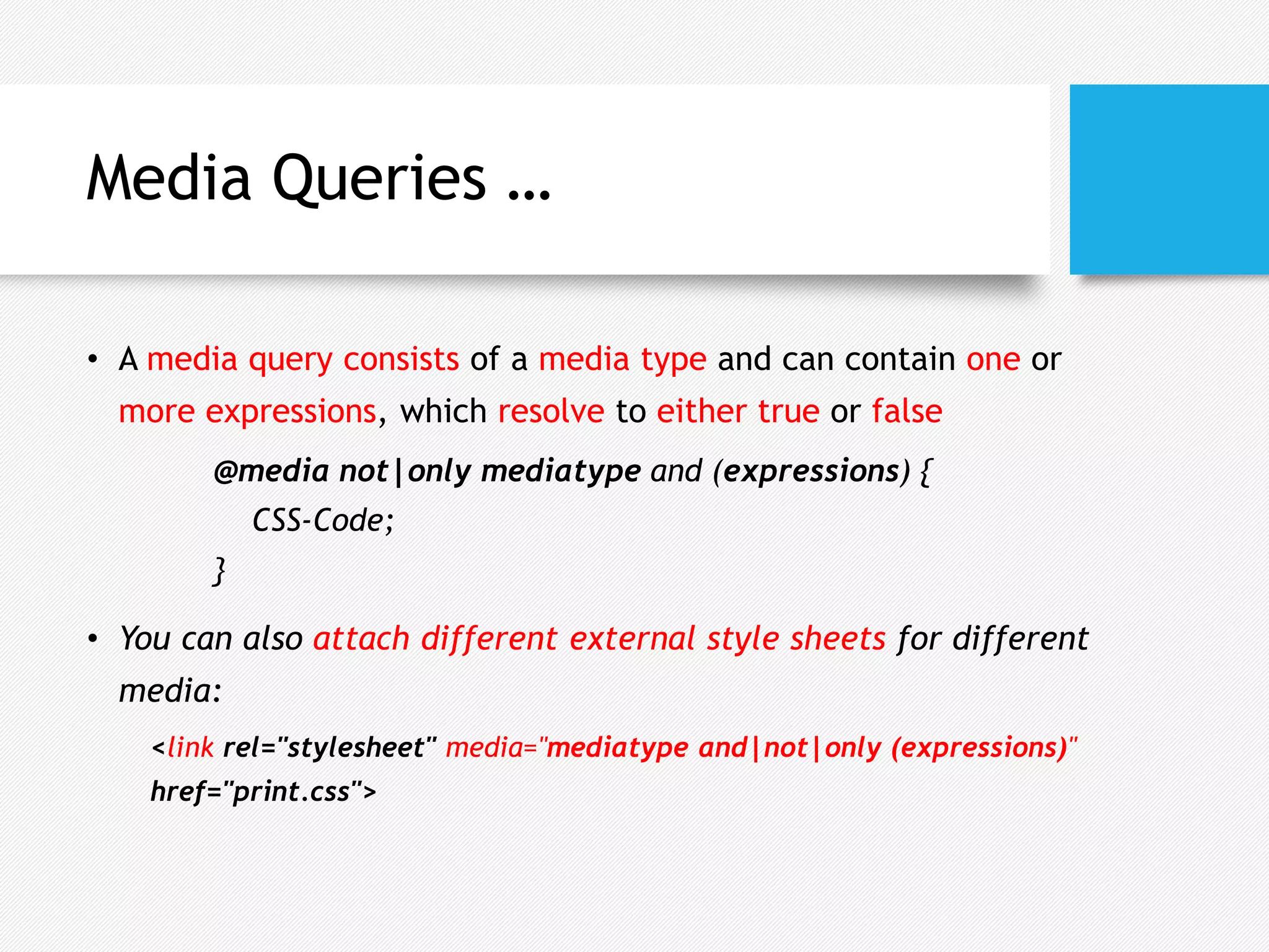 Media Queries …
• A media query consists of a media type and can contain one or
more expressions, which resolve to either true or false
@media not|only mediatype and (expressions) {
CSS-Code;
}
• You can also attach different external style sheets for different
media:
<link rel="stylesheet" media="mediatype and|not|only (expressions)"
href="print.css">
 