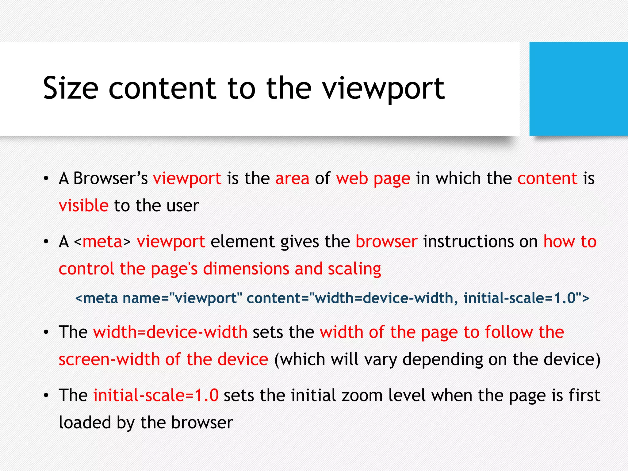 Size content to the viewport
• A Browser’s viewport is the area of web page in which the content is
visible to the user
• A <meta> viewport element gives the browser instructions on how to
control the page's dimensions and scaling
<meta name="viewport" content="width=device-width, initial-scale=1.0">
• The width=device-width sets the width of the page to follow the
screen-width of the device (which will vary depending on the device)
• The initial-scale=1.0 sets the initial zoom level when the page is first
loaded by the browser
 