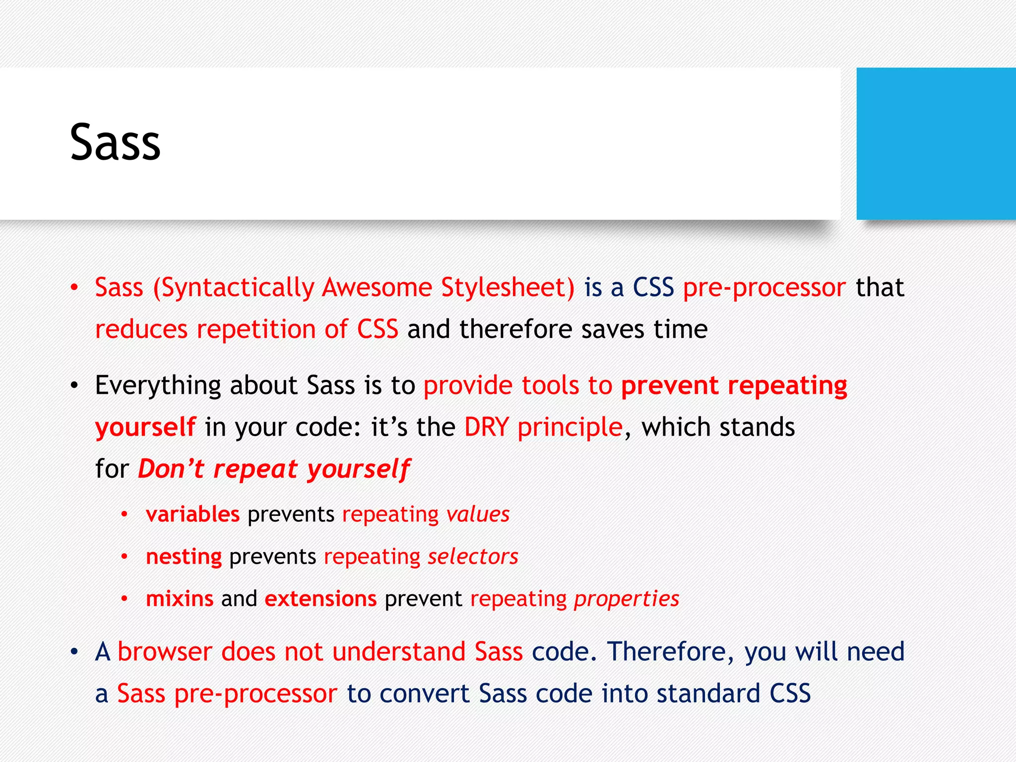 Sass
• Sass (Syntactically Awesome Stylesheet) is a CSS pre-processor that
reduces repetition of CSS and therefore saves time
• Everything about Sass is to provide tools to prevent repeating
yourself in your code: it’s the DRY principle, which stands
for Don’t repeat yourself
• variables prevents repeating values
• nesting prevents repeating selectors
• mixins and extensions prevent repeating properties
• A browser does not understand Sass code. Therefore, you will need
a Sass pre-processor to convert Sass code into standard CSS
 