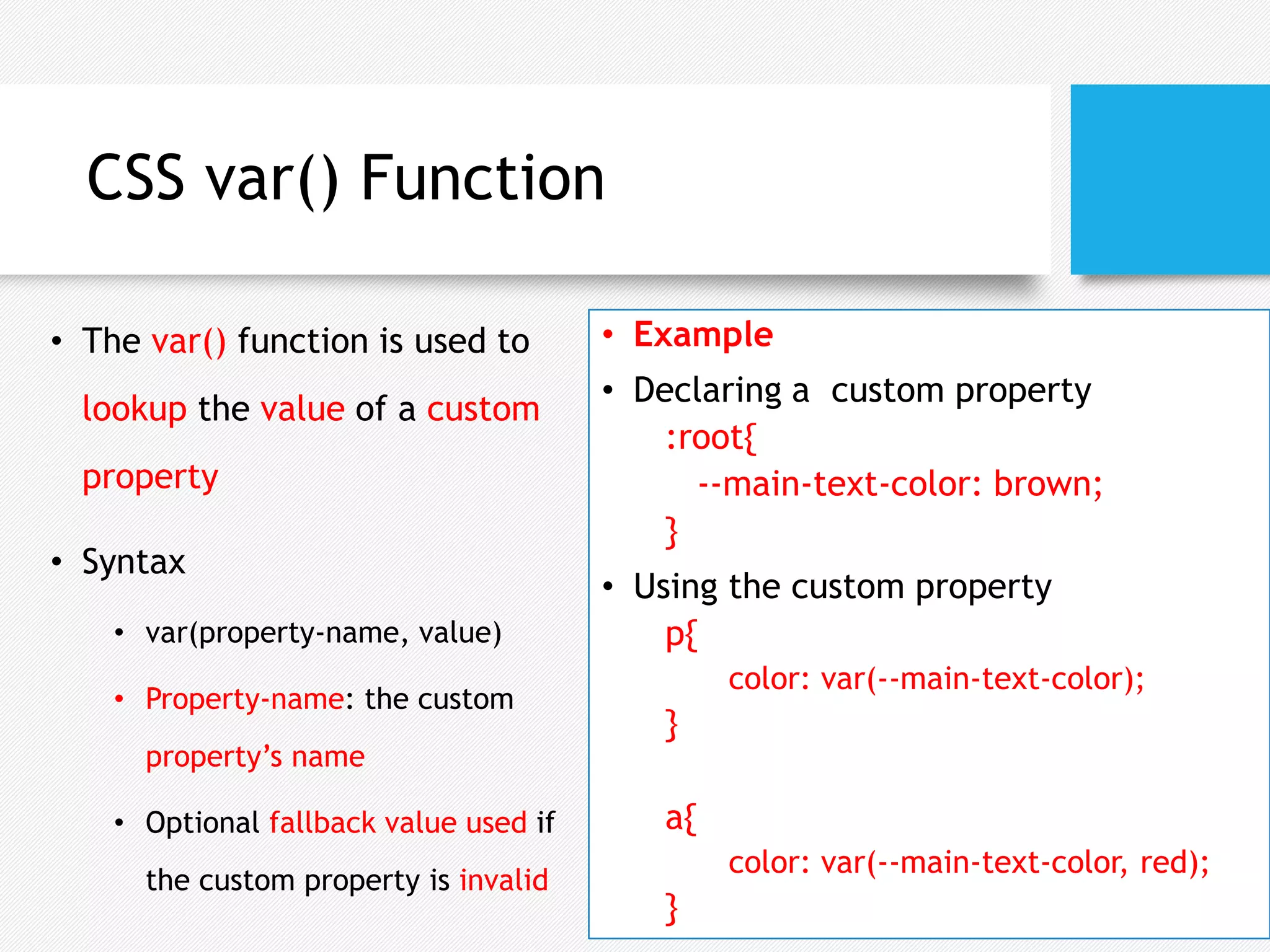 CSS var() Function
• The var() function is used to
lookup the value of a custom
property
• Syntax
• var(property-name, value)
• Property-name: the custom
property’s name
• Optional fallback value used if
the custom property is invalid
• Example
• Declaring a custom property
:root{
--main-text-color: brown;
}
• Using the custom property
p{
color: var(--main-text-color);
}
a{
color: var(--main-text-color, red);
}
 