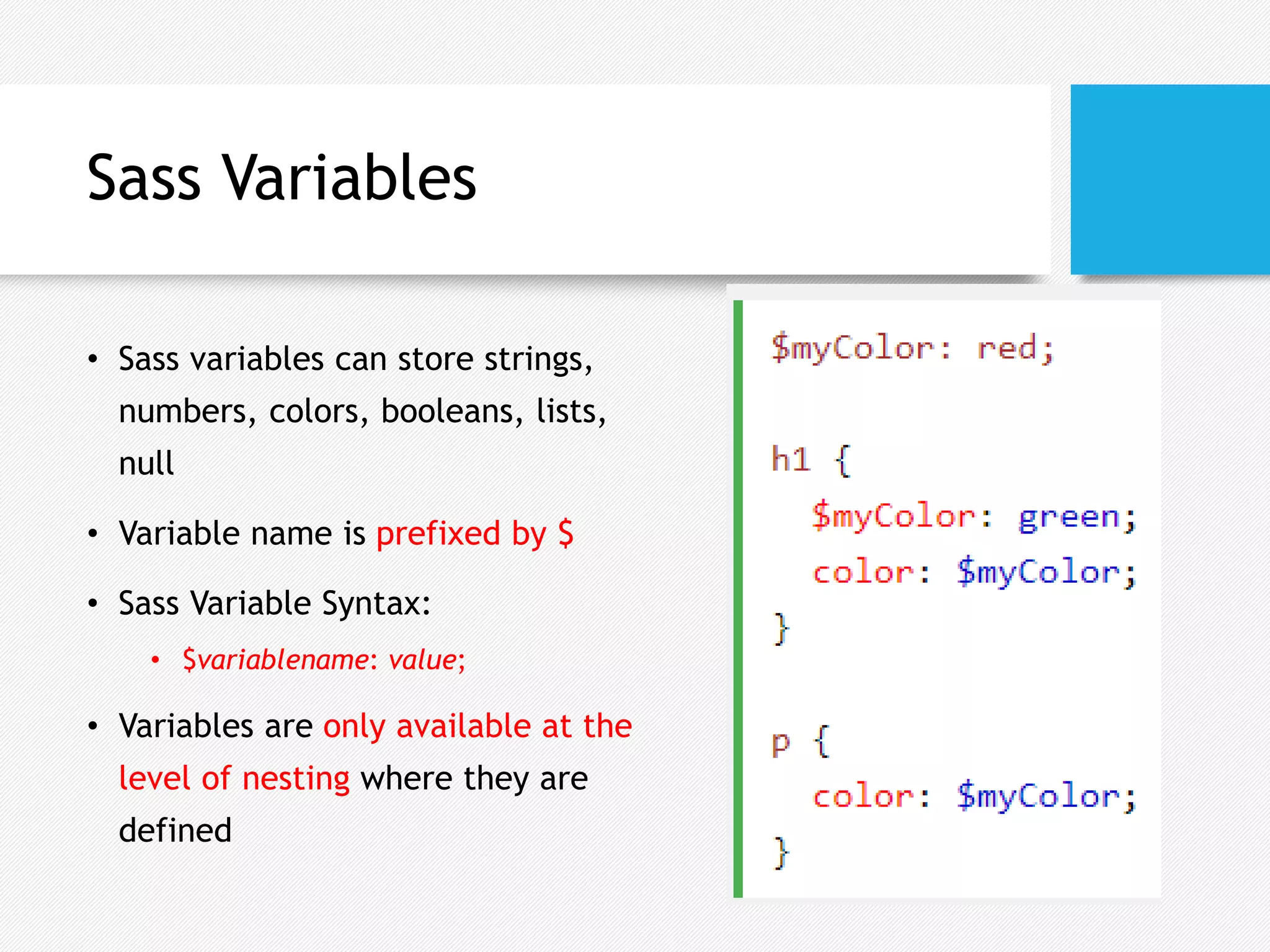 Sass Variables
• Sass variables can store strings,
numbers, colors, booleans, lists,
null
• Variable name is prefixed by $
• Sass Variable Syntax:
• $variablename: value;
• Variables are only available at the
level of nesting where they are
defined
 