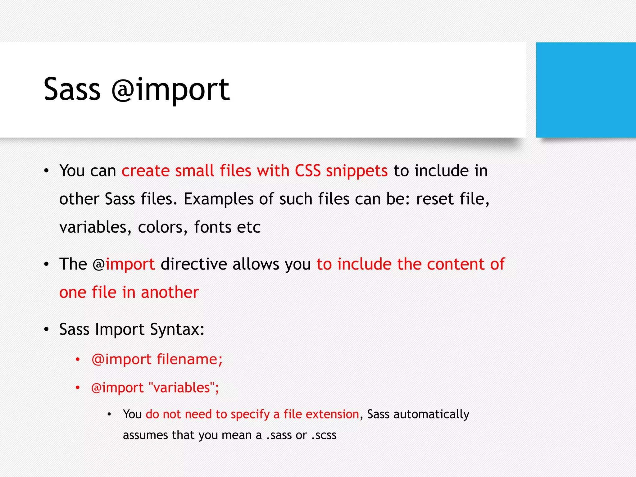 Sass @import
• You can create small files with CSS snippets to include in
other Sass files. Examples of such files can be: reset file,
variables, colors, fonts etc
• The @import directive allows you to include the content of
one file in another
• Sass Import Syntax:
• @import filename;
• @import "variables";
• You do not need to specify a file extension, Sass automatically
assumes that you mean a .sass or .scss
 