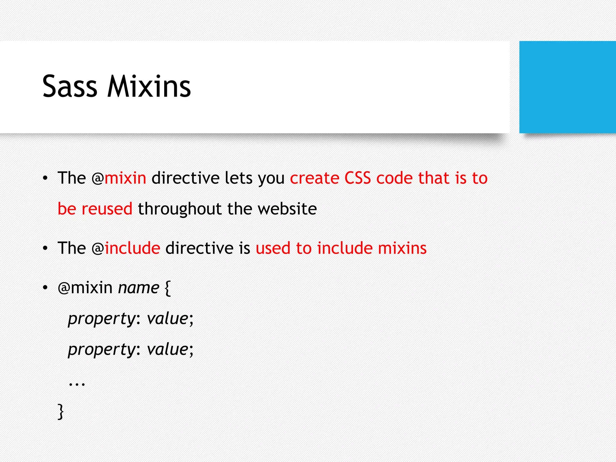 Sass Mixins
• The @mixin directive lets you create CSS code that is to
be reused throughout the website
• The @include directive is used to include mixins
• @mixin name {
property: value;
property: value;
...
}
 