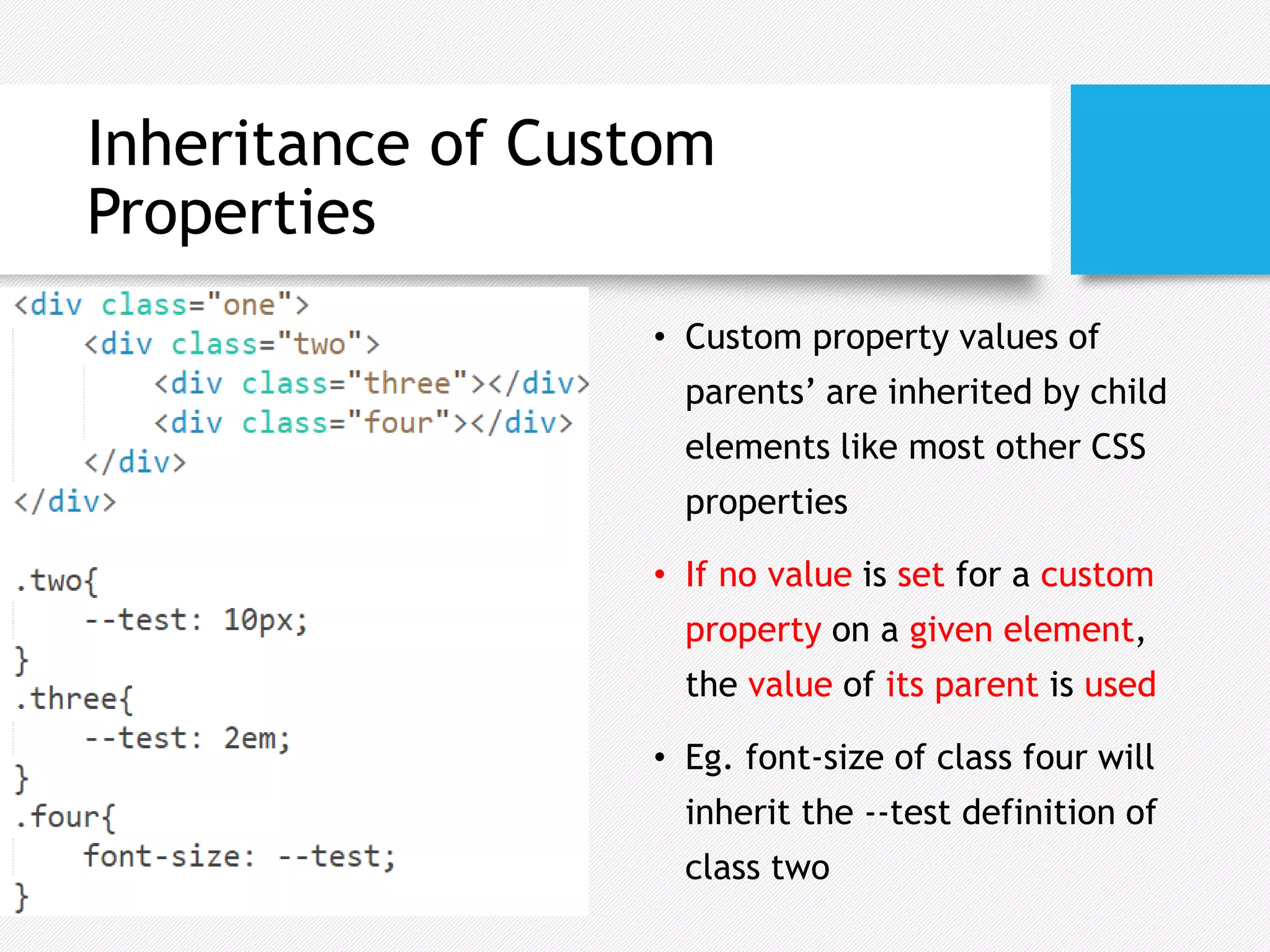 Inheritance of Custom
Properties
• Custom property values of
parents’ are inherited by child
elements like most other CSS
properties
• If no value is set for a custom
property on a given element,
the value of its parent is used
• Eg. font-size of class four will
inherit the --test definition of
class two
 