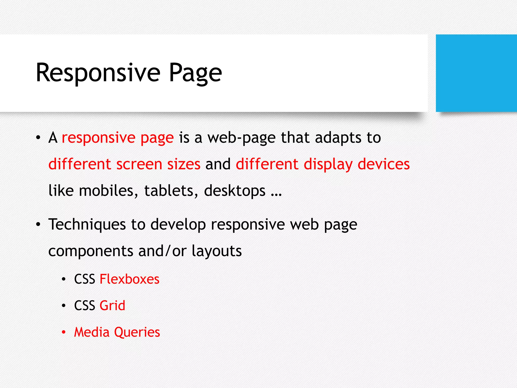 Responsive Page
• A responsive page is a web-page that adapts to
different screen sizes and different display devices
like mobiles, tablets, desktops …
• Techniques to develop responsive web page
components and/or layouts
• CSS Flexboxes
• CSS Grid
• Media Queries
 