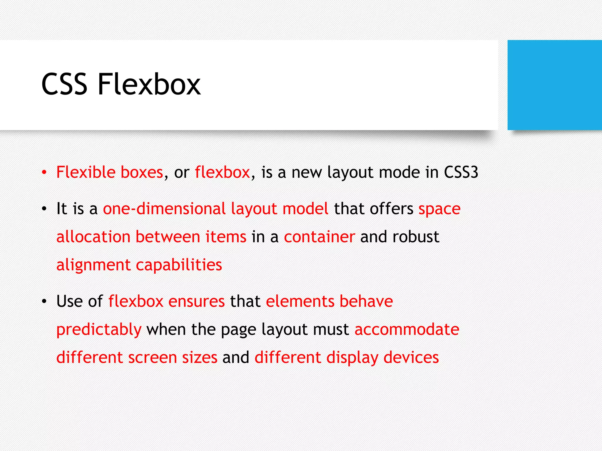 CSS Flexbox
• Flexible boxes, or flexbox, is a new layout mode in CSS3
• It is a one-dimensional layout model that offers space
allocation between items in a container and robust
alignment capabilities
• Use of flexbox ensures that elements behave
predictably when the page layout must accommodate
different screen sizes and different display devices
 
