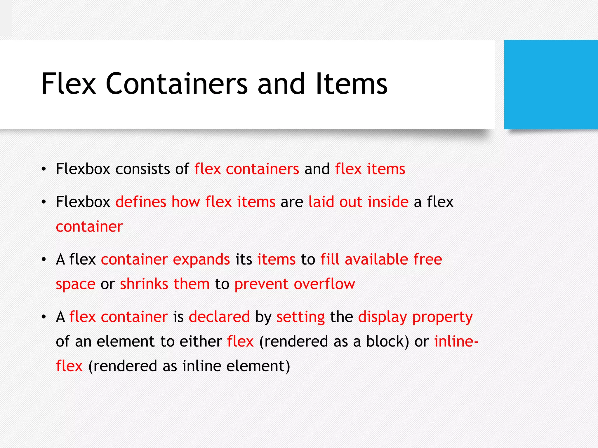 Flex Containers and Items
• Flexbox consists of flex containers and flex items
• Flexbox defines how flex items are laid out inside a flex
container
• A flex container expands its items to fill available free
space or shrinks them to prevent overflow
• A flex container is declared by setting the display property
of an element to either flex (rendered as a block) or inline-
flex (rendered as inline element)
 