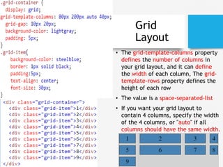 Grid
Layout
• The grid-template-columns property
defines the number of columns in
your grid layout, and it can define
the width of each column, The grid-
template-rows property defines the
height of each row
• The value is a space-separated-list
• If you want your grid layout to
contain 4 columns, specify the width
of the 4 columns, or "auto" if all
columns should have the same width.
 