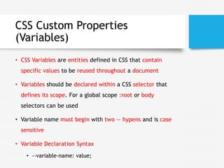 CSS Custom Properties
(Variables)
• CSS Variables are entities defined in CSS that contain
specific values to be reused throughout a document
• Variables should be declared within a CSS selector that
defines its scope. For a global scope :root or body
selectors can be used
• Variable name must begin with two -- hypens and is case
sensitive
• Variable Declaration Syntax
• --variable-name: value;
 