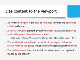 Size content to the viewport
• A Browser’s viewport is the area of web page in which the content is
visible to the user
• A <meta> viewport element gives the browser instructions on how to
control the page's dimensions and scaling
<meta name="viewport" content="width=device-width, initial-scale=1.0">
• The width=device-width sets the width of the page to follow the
screen-width of the device (which will vary depending on the device)
• The initial-scale=1.0 sets the initial zoom level when the page is first
loaded by the browser
 