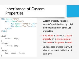 Inheritance of Custom
Properties
• Custom property values of
parents’ are inherited by child
elements like most other CSS
properties
• If no value is set for a custom
property on a given element,
the value of its parent is used
• Eg. font-size of class four will
inherit the --test definition of
class two
 