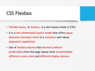 CSS Flexbox
• Flexible boxes, or flexbox, is a new layout mode in CSS3
• It is a one-dimensional layout model that offers space
allocation between items in a container and robust
alignment capabilities
• Use of flexbox ensures that elements behave
predictably when the page layout must accommodate
different screen sizes and different display devices
 