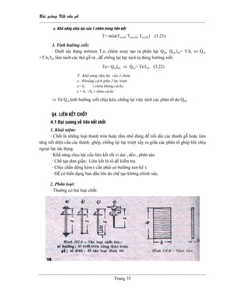 Baìi giaíng Kãút cáúu gäù
--------------------------------------------------------------------------------------------------------------
Trang 33
c. Khaí nàng chëu læûc cuía 1 chãm trong liãn kãút:
T= min(Ttr,ch; Tem,ch; Ttr,CK) (3.21)
3. Tênh buläng xiãút:
- Dæåïi taïc duûng mämen T.e, chãm xoay taûo ra phaín læûc Qch. Qch.lch= T.hr ⇔ Qch
=T.hr/lch laìm taïch caïc thåï gäù ra , âãø chäúng laûi læûc taïch ta duìng buläng xiãút.
Te= Qchlch ⇒ Qch= Te/lch. (3.22)
T: Khaí nàng chëu læûc cuía 1 chãm.
e: Khoaíng caïch giæîa 2 læûc træåüt.
e= hr ( chãm khäng caïch);
e = hr +S0 ( chãm caïch)
⇒ Tæì Qch tênh buläng xiãút chëu keïo, chäúng laûi viãûc taïch caïc phán täú do Qch.
§4. LlÃN KÃÚT CHÄÚT
4.1 Âaûi cæång vãö liãn kãút chäút
1. Khaïi niãûm:
- Chäút laì nhæîng loaûi thanh troìn hoàûc táúm nhoí duìng âãø näúi daìi caïc thanh gäù hoàûc laìm
tàng tiãút diãûn cuía caïc thanh gheïp, chäúng laûi læûc træåüt xaíy ra giæîa caïc phán täú gheïp khi chëu
ngoaûi læûc taïc duûng.
- Khaí nàng chëu læûc cuía liãn kãút täút vç dai , deío , phán taïn.
- Chãú taûo âån giaín; Liãn kãút läü roî dãù kiãøm tra.
- Chëu cháún âäüng keïm ( cáön phaíi coï buläng xen keî ).
- Dãù coï biãún daûng ban âáöu låïn do chãú taûo khäng chênh xaïc.
2. Phán loaûi:
- Thæåìng coï hai loaûi chäút:
 