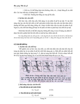 Baìi giaíng Kãút cáúu gäù
--------------------------------------------------------------------------------------------------------------
Trang 34
+ Chäút truû: Coï thãø bàòng theïp troìn (buläng, âinh, vêt,...) hoàûc bàòng gäù, tre cháút
deío. Caïc loaûi chäút naìy coï âæåìng kênh >12mm.
+ Chäút baín: Thæåìng laìm bàòng caïc loaûi gäù täút, deío.
3. Sæû laìm viãûc cuía chäút:
- Khi laìm viãûc, chäút chëu uäún, biãún daûng vaì caïc phán täú gäù bë eïp màût. Vç váûy khaí
nàng chëu læûc cuía liãn kãút chäút coï thãø xuáút phaït tæì âiãöu kiãûn chëu uäún cuía baín thán chäút (
thæåìng thãø hiãûn qua khaí nàng chäúng càõt ) hoàûc tæì âiãöu kiãûn chëu eïp màût cuía phán täú gäù.
Ngoaìi ra, nãúu chäút laìm bàòng gäù hoàûc tre thç phaíi xeït thãm sæû phaï hoaûi cuía chäút do eïp màût.
- Hçnh thæïc liãn kãút coï thãø âäúi xæïng hay khäng âäúi xæïng vaì tuyì säú læåüng caïc phán täú
âæåüc liãn kãút ta phán biãût liãn kãút chäút coï mäüt hai hay nhiãöu màût càõt
Viãûc tàng âæåìng kênh cuía chäút quaï låïn → âäü cæïng khi uäún cuía chäút låïn thç liãn kãút coï thãø phaï hoaûi
doìn do hiãûn tæåüng træåüt hoàûc taïch åí màût phàóng giæîa caïc läù chäút → duìng chäút cæïng quaï chæa chàõc âaî täút .
4.2 Liãn kãút chäút truû:
1. Sæû laìm viãûc cuía chäút truû:
- Âãø nghiãn cæïu sæû laìm viãûc cuía chäút, coi chäút nhæ dáöm trãn nãön âaìn häöi chëu taíi
troüng do phaín læûc tæì caïc phán täú gäù khi chäút biãún daûng gáy ra. Biãún âäøi caïc pháön biãøu âäö
tam giaïc thaình nhæîng læûc táûp trung T1,T2 âàût taûi troüng tám biãøu âäö. Tæì âoï ta âæåüc biãøu âäö
M vaì Q. Sæû phaï hoaûi thæåìng xaíy ra sau khi hçnh thaình khåïp deío taûi vë trê Mmax.
2. Khaí nàng chëu læûc cuía liãn kãút:
a.Theo âiãöu kiãûn eïp màût åí phán täú biãn:
a
emT = ka a.d (3.23)
b. Theo âiãöu kiãûn eïp màût åí phán täú giæîa:
c
emT = kc c.d (3.24)
 