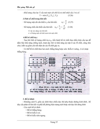 Baìi giaíng Kãút cáúu gäù
--------------------------------------------------------------------------------------------------------------
Trang 37
- Khaí nàng chëu læûc T cuía mäüt màût càõt chäút laì trë nhoí nháút cuía 3 trë säú:
T = min (Tem
a
,Tem
c
, Tu) (3.26)
3.Tênh säú chäút trong liãn kãút:
- Säú læåüng màût càõt cáön thiãút nc cuía liãn kãút: nc=
T
N
(3.27)
- Säú læåüng chäút cáön thiãút cuía liãn kãút: nch=
n
nc
=
nT
N
(3.28)
N: læûc taïc duûng vaìo liãn kãút.
n: säú læåüng màût càõt tênh toaïn trãn mäüt chäút.
4.Bäú trê chäút truû :
- Sau khi biãút säú læåüng chäút truû nch, tiãún haình bäú trê chäút theo âiãöu kiãûn cáúu taûo âãø
âaím baío khaí nàng chäúng taïch, træåüt doüc thåï vaì khaí nàng eïp màût åí caïc läù chäút, cuîng nhæ
chuï yï âãún sæû giaím yãúu tiãút diãûn do caïc läù chäút gáy ra.
- Coï thãø bäú trê chäút theo hai caïch: thàóng haìng hoàûc sole. Kiãøu ä vuäng , ä cåì ,hoàûc
thàóng haìng .
5. Bäú trê âinh:
- Khoaíng caïch S1 giæîa caïc âinh theo chiãöu doüc thåï phuû thuäüc âæåìng kênh âinh , bãö
daìy cuía phán täú liãn kãút vaì phaíi âãö phoìng hiãûn tæåüng taïch hoàûc næït doüc khi âoïng âinh
- Caïc caïch bäú trê âinh :
+ Bäú trê thàóng haìng;
+ Bäú trê kiãøu ä cåì;
+ Bäú trê kiãøu xiãn ngang.
 