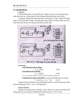 Baìi giaíng Kãút cáúu gäù
--------------------------------------------------------------------------------------------------------------
Trang 38
4.3 LIãn kãút chäút baín:
1. Cáúu taûo:
- Chäút baín thæåìng laìm caïc loaûi gäù täút ,deío , âaî âæåüc xæí lyï kyî ,coï taïc duûng laìm tàng
tdiãûn theo chiãöu cao , chäúng træåüt täút ,tênh säú læåüng chäút baín phaíi dæûa vaìo læûc càõt Q
- ÆÏng duûng: Nhæîng thanh gheïp chäút baín coï thãø gheïp tæì 2 hoàûc 3 phán täú (thæåìng
phán täú coï tiãút diãûn hçnh vuäng); vaì thæåìng âæåüc duìng åí dáöm (cáúu kiãûn täø håüp chëu uäún),
thanh caïnh trãn cuía daìn voìm tam giaïc (cáúu kiãûn chëu neïn uäún).
2. Tênh toaïn:
a.Theo âiãöu kiãûn eïp màût cuía chäút baín:
Tb,em= 140lbbb. (3.29)
b.Theo âiãöu kiãûn uäún cuía chäút baín:
Tb,u = 630bbδb. (3.30)
lb, bb, δb: láön læåüt laì chiãöu daìi, bãö räüng vaì bãö daìy chäút baín, tênh theo cm.
c. Khaí nàng chëu læûc T(N) cuía mäüt chäút baín : Laì giaï trë nhoí nháút trong 2 trë säú trãn:
T = min ( Tb,em; Tb,u) (N) (3.31)
- Choün kêch thæåïc chäút baín sao cho âuí khaí nàng chëu læûc vaì hai khaí nàng trãn chãnh
lãûch nhau khäng quaï 10%: l= 4,5δb → Säú læåüng chäút.
3. Bäú trê chäút baín:
- Khoaíng caïch S giæîa hai truûc chäút baín: S≥ 2lb= 9δb.Do viãûc chãú taûo chäút baín coï thãø
khäng chênh xaïc, nãn chiãöu sáu raînh âàût chäút hr phaíi láúy theo: hr= l.b/2+ 0,1cm.
 