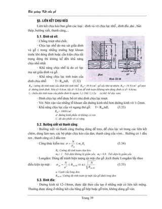 Baìi giaíng Kãút cáúu gäù
--------------------------------------------------------------------------------------------------------------
Trang 39
§5. LlÃN KÃÚT CHËU KEÏO
Liãn kãút chëu keïo bao gäöm caïc loaûi : âinh vaì vêt chëu læûc nhäø , âinh âèa ,âai , baín
theïp, buläng xiãút, thanh càng,...
5.1. Âinh vaì vêt:
- Chäúng træåüt nhæ chäút.
- Chëu læûc nhäø do ma saït giæîa âinh
vaì gäù ( trong nhæîng træåìng håüp khoan
træåïc khi âoïng âinh hoàûc cáúu kiãûn chëu taíi
troüng âäüng thç khäng kãø âãún khaí nàng
chëu nhoí nháút
- Khaí nàng chëu nhäø laì do coï læûc
ma saït giæîa âinh vaì gäù.
- Khaí nàng chëu læûc tênh toaïn cuía
âinh chëu nhäø: T= Rnhπdl1 (3.32)
Rnh: cæåìng âäü tênh toaïn cuía âinh khi tênh nhäø. Rnh= 30 N/cm2
: gäù sáúy khä tæû nhiãn. Rnh= 10 N/cm2
: gäù tæåi.
d: âæåìng kênh âinh. Nãúu d≥ 0,6cm, láúy d= 0,5cm âãø tênh toaïn.(Khäng nãn duìng âinh coï d> 0,6cm).
l1: chiãöu daìi tênh toaïn cuía pháön âinh bë ngaìm; l1≥ 10d; l1≥ 2a (a≥4d: bãö daìy vaïn)
- Âinh chëu læûc nhäø âæåüc bäú trê nhæ âinh chëu læûc træåüt.
- Vêt: Nãn vàûn vaìo nhæîng läù khoan sàôn âæåìng kênh nhoí hån âæåìng kênh vêt 1÷2mm.
- Khaí nàng chëu læûc cuía vêt ngang thåï gäù: T= Rnhπdl1 (3.33)
Rnh= 100N/cm2
.
d: âæåìng kênh pháön vêt khäng coï ren.
l1: âäü daìi pháön vêt coï ràng.
5.2. Buläng xiãút vaì thanh càng:
- Buläng xiãút vaì thanh càng thæåìng duìng âãø treo, âãø chëu læûc xä trong caïc liãn kãút
chãm, duìng laìm neo, caïc bäü pháûn chëu keïo cuía daìn, thanh càng cuía voìm... Buläng coï 1 âáöu
ren , thanh càng coï 2 âáöu ren
- Cäng thæïc kiãøm tra: kk
th
Rm
F
N
≤=σ (3.34)
Rk: Cæåìng âäü tênh toaïn chëu keïo.
mk= 1: Tiãút diãûn khäng bë giaím yãúu; mk= 0,8: Tiãút diãûn bë giaím yãúu
- Longâen: Duìng âãø traïnh hiãûn tæåüng eïp màût cho gäù ,kêch thæåïc Longâen láúy theo
âiãöu kiãûn eïp màût : 90,2 emem R
a
N
≤=σ ⇒ a
90,emR
N
≥ (3.35)
a: Caûnh cuía long âen.
Rem,90: Cæåìng âäü tênh toaïn eïp màût cuía gäù dæåïi long âen.
5.3. Âinh âéa:
- Âæåìng kênh tæì 12÷18mm, âæåüc âàût theo cáúu taûo åí nhæîng màût coï liãn kãút mäüng.
Thæåìng âæåüc duìng åí nhæîng kãút cáúu bàòng gäù häüp hoàûc gäù troìn, khäng duìng gäù vaïn.
 