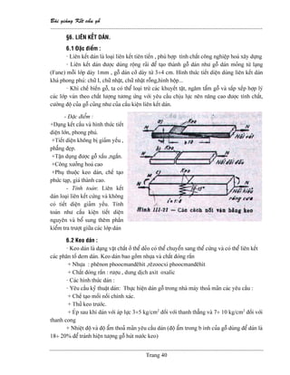 Baìi giaíng Kãút cáúu gäù
--------------------------------------------------------------------------------------------------------------
Trang 40
§6. LIÃN KÃÚT DAÏN.
6.1 Âàûc âiãøm :
- Liãn kãút daïn laì loaûi liãn kãút tiãn tiãún , phuì håüp tênh cháút cäng nghiãûp hoaï xáy dæûng
- Liãn kãút daïn âæåüc duìng räüng raîi âãø taûo thaình gäù daïn nhæ gäù daïn moíng tæì laûng
(Fane) mäùi låïp daìy 1mm , gäù daïn cåî daìy tæì 3÷4 cm. Hçnh thæïc tiãút diãûn duìng liãn kãút daïn
khaï phong phuï: chæî I, chæî nháût, chæî nháût räùng,hçnh häüp...
- Khi chãú biãún gäù, ta coï thãø loaûi træì caïc khuyãút táût, ngám táøm gäù vaì sàõp xãúp håüp lyï
caïc låïp vaïn theo cháút læåüng tæång æïng våïi yãu cáöu chëu læûc nãn náng cao âæåüc tênh cháút,
cæåìng âäü cuía gäù cuîng nhæ cuía cáúu kiãûn liãn kãút daïn.
- Âàûc âiãøm :
+Daûng kãút cáúu vaì hçnh thæïc tiãút
diãûn låïn, phong phuï.
+Tiãút diãûn khäng bë giaím yãúu ,
phàóng âeûp.
+Táûn duûng âæåüc gäù xáúu ,ngàõn.
+Cäng xæåíng hoaï cao
+Phuû thuäüc keo daïn, chãú taûo
phæïc taûp, giaï thaình cao.
- Tênh toaïn: Liãn kãút
daïn loaûi liãn kãút cæïng vaì khäng
coï tiãút diãûn giaím yãúu. Tênh
toaïn nhæ cáúu kiãûn tiãút diãûn
nguyãn vaì bäø sung thãm pháön
kiãøm tra træåüt giæîa caïc låïp daïn
6.2 Keo daïn :
- Keo daïn laì daûng váût cháút åí thãø deío coï thãø chuyãøn sang thãø cæïng vaì coï thãø liãn kãút
caïc phán täú âem daïn. Keo daïn bao gäöm nhæûa vaì cháút âoïng ràõn
+ Nhæûa : phãnon phoocmanâãhit ,rãzoocxi phoocmanâãhit
+ Cháút âoïng ràõn : ræåüu , dung dëch axit oxalic
- Caïc hçnh thæïc daïn :
- Yãu cáöu kyî thuáût daïn: Thæûc hiãûn daïn gäù trong nhaì maïy thoaí maîn caïc yãu cáöu :
+ Chãú taûo mäúi näúi chênh xaïc.
+ Thæí keo træåïc.
+ EÏp sau khi daïn våïi aïp læûc 3÷5 kg/cm2
âäúi våïi thanh thàóng vaì 7÷ 10 kg/cm2
âäúi våïi
thanh cong
+ Nhiãût âäü vaì âäü áøm thoaí maîn yãu cáöu daïn (âäü áøm trong b çnh cuía gäù duìng âãø daïn laì
18÷ 20% âãø traïnh hiãûn tæåüng gäù huït næåïc keo)
 