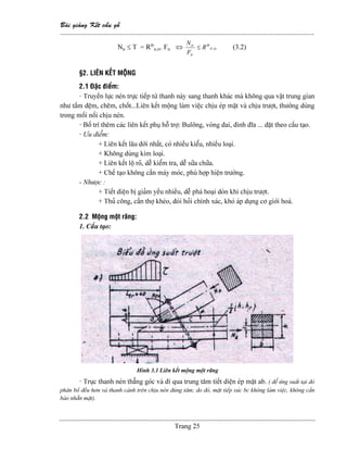Baìi giaíng Kãút cáúu gäù
--------------------------------------------------------------------------------------------------------------
Trang 25
Ntr ≤ T = Rtb
tr,α. Ftr ⇔ α,tr
tb
tr
tr
R
F
N
≤ (3.2)
§2. LIÃN KÃÚT MÄÜNG
2.1 Âàûc âiãøm:
- Truyãön læûc neïn træûc tiãúp tæì thanh naìy sang thanh khaïc maì khäng qua váût trung gian
nhæ táúm âãûm, chãm, chäút...Liãn kãút mäüng laìm viãûc chëu eïp màût vaì chëu træåüt, thæåìng duìng
trong mäúi näúi chëu neïn.
- Bäú trê thãm caïc liãn kãút phuû häù tråü: Buläng, voìng âai, âinh âéa ... âàût theo cáúu taûo.
- Æu âiãøm:
+ Liãn kãút láu âåìi nháút, coï nhiãöu kiãøu, nhiãöu loaûi.
+ Khäng duìng kim loaûi.
+ Liãn kãút läü roî, dãù kiãøm tra, dãù sæîa chæîa.
+ Chãú taûo khäng cáön maïy moïc, phuì håüp hiãûn træåìng.
- Nhæåüc :
+ Tiãút diãûn bë giaím yãúu nhiãöu, dãù phaï hoaûi doìn khi chëu træåüt.
+ Thuí cäng, cáön thåü kheïo, âoìi hoíi chênh xaïc, khoï aïp duûng cå giåïi hoaï.
2.2 Mäüng mäüt ràng:
1. Cáúu taûo:
Hçnh 3.1 Liãn kãút mäüng mäüt ràng
- Truûc thanh neïn thàóng goïc vaì âi qua trung tám tiãút diãûn eïp màût ab. ( âãø æïng suáút taûi âoï
phán bäú âãöu hån vaì thanh caïnh trãn chëu neïn âuïng tám; do âoï, màût tiãúp xuïc bc khäng laìm viãûc, khäng cáön
baìo nhàôn màût).
 