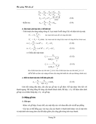 Baìi giaíng Kãút cáúu gäù
--------------------------------------------------------------------------------------------------------------
Trang 28
em
n
emem
emem
em
em
em
em
F
N
FF
NN
F
N
F
N
=
+
+
== '''
'''
''
''
'
'
( )
αcos
'''
'''
bhh
FFF rr
ememem
+
=+= (3.8)
- Kiãøm tra: ασ em
em
n
em
em
em R
F
N
F
N
≤== (3.9)
b. Chëu træåüt ( phaï hoaûi doìn ) ( tiãút diãûn bd)
- Tênh træåüt cho tæìng mäüng riãng reî. Læûc træåüt åí mäùi ràng tè lãû våïi diãûn têch eïp màût.
em
em
trtr
F
F
NN
''
''
= : læûc træåüt tênh toaïn âäúi våïi ràng thæï nháút.
''
trN = trN = nN cosα: læûc træåüt toaìn bäü cuîng laì læûc træåüt våïi ràng thæï hai (træåüt sau).
⇒ tr
tb
tr
tr
tr Rm
F
N '
'
'
' ≤=τ ; trtr blF '' = (3.10)
⇒ tr
tb
tr
tr
tr Rm
F
N
''
''
'' ≤=τ ; trtr lbF ''.'' = (3.11)
⇒ Chiãöu daìi màût træåüt:
'
trl
e
N
bR
N
tr
tr
tr
β'
'
8,0 −
≥ (3.12)
''
trl
e
N
bR
N
tr
tr
tr
β
−
≥
15,1
(3.13)
Hãû säú âiãöu kiãûn laìm viãûc khi tênh '
trl laì 0,8. Hãû säú âiãöu kiãûn laìm viãûc khi tênh '
trl laì 1,15
(âãø kãø âãún sæû laìm viãûc nàûng nãö hån cuía ràng thæï nháút do cáúu taûo khäng chênh xaïc)
c. Kiãøm tra thanh chëu keïo åí tiãút diãûn giaím yãúu:
k
r
k
th
k
k R
hhb
N
F
N
8,0
)( ''
≤
−
==σ (3.14)
Liãn kãút mäüng âáöu daìn, cáön cáúu taûo gäù taïp vaì gäù âãûm: Gäù taïp âæåüc liãn kãút våïi
thanh ngang: Bãö räüng bàòng bãö räüng cuía thanh khoeït raînh; Bãö daìy: ≥ hr. Gäù âãûm nàòm dæåïi
gäù taïp vaì coï kháúc khåïp daìy ≥ hr våïi gäù taïp.
2.4 Mäüng gäù troìn:
1. Cáúu taûo:
- Khaïc våïi gäù häüp, åí moüi chäù, caïc màût tiãúp xuïc våïi nhau âãöu càõt vaït âãø taûo phàóng
- Caïc læûc coï thãø âäöng quy vaìo truûc cuía caïc thanh vç thanh dæåïi âæåüc vaït caí màût trãn
vaì màût dæåïi nãn troüng tám cuía tiãút diãûn giaím yãúu cuîng gáön truìng trãn truûc thanh.
 