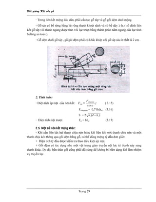Baìi giaíng Kãút cáúu gäù
--------------------------------------------------------------------------------------------------------------
Trang 29
- Trong liãn kãút mäüng âáöu daìn, phaíi cáúu taûo gäù taïp vaì gäù gäúi âãûm dæåïi mäüng.
- Gäù taïp coï bãö räüng bàòng bãö räüng thanh khoeït raînh vaì coï bãö daìy ≥ hr ( säú âinh liãn
kãút gäù taïp våïi thanh ngang âæåüc tênh våïi læûc træåüt bàòng thaình pháön nàòm ngang cuía læûc tênh
buläng an toaìn ).
- Gäù âãûm dæåïi gäù taïp , gäù gäúi âãûm phaíi coï kháúc khåïp våïi gäù taïp sáu êt nháút laì 2 cm .
2. Tênh toaïn:
- Diãûn têch eïp màût cuía liãn kãút: Fem =
αcos
viãnphánF
; ( 3.15)
Fviãnphán = 0,71b.hr; (3.16)
b = 2 )( rr hdh −
- Diãûn têch màût træåüt: Ftr = b.ltr (3.17)
2.5 Mäüt säú liãn kãút mäüng khaïc:
- Khi cáön liãn kãút hai thanh chëu neïn hoàûc khi liãn kãút mäüt thanh chëu neïn vaì mäüt
thanh chëu keïo thäng qua gäúi âãûm bàòng gäù, coï thãø duìng mäüng tyì âáöu âån giaín:
+ Diãûn têch tyì âáöu âæåüc kiãøm tra theo âiãöu kiãûn eïp màût.
+ Gäúi âãûm coï taïc duûng nhæ mäüt váût trung gian truyãön näüi læûc tæì thanh naìy sang
thanh khaïc. Do âoï, baín thán gäúi cuîng phaíi âuí cæïng âãø khäng bë biãún daûng khi laìm nhiãûm
vuû truyãön læûc.
 