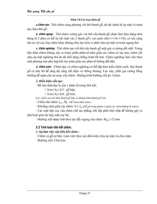 Baìi giaíng Kãút cáúu gäù
--------------------------------------------------------------------------------------------------------------
Trang 31
Hçnh 3.8 Caïc loaûi chãm gäù
a.Chãm doüc: Thåï chãm cuìng phæång våïi thåï thanh gäù, do âoï chãm bë eïp màût vaì træåüt
doüc theo thåï gäù:
b. Chãm ngang: Thåï chãm vuäng goïc våïi thåï cuía thanh gäù; âæåüc laìm theo daûng nãm
âoïng tæì 2 phêa coï thãø eïp ráút chàût vaìo 2 thanh gäù ( vaût caûnh cheïo i=1/6÷1/10), coï sæïc càng
låïn so våïi caïc loaûi chãm khaïc nhæng chëu læûc keïm vç phaíi chëu eïp màût vaì træåüt ngang thåï.
c. Chãm nghiãng: Thåï chãm taûo våïi thåï cuía thanh gäù mäüt goïc α tæång âäúi nhoí: Trong
baín thán chãm khäng xaíy ra træåüt; pháön phán täú nàòm giæîa caïc chãm coï læûc neïn, chãm chè
chëu eïp màût nghiãng thåï do âoï khaí nàng chäúng træåüt täút hån. Chãm nghiãng laìm viãûc theo
mäüt phæång nãn phuì håüp khi læûc træåüt giæîa caïc phán täú khäng âäøi dáúu.
d. Chãm caïch: Chãm doüc vaì chãm nghiãng coï thãø âàût theo kiãøu chãm caïch. Hai thanh
gäù coï khe håí âãø tàng âäü cæïng tiãút diãûn vaì thäng thoaïng. Luïc naìy, phaíi gia cæåìng bàòng
buläng âãø ngàn caín sæû xoay cuía chãm. Âæåìng kênh buläng xiãút φ≥ 12mm.
2. Âiãöu kiãûn cáúu taûo:
- Bãö sáu raînh âuûc hr cuía 1 phán täú trong liãn kãút:
+ 2cm≤ hr≤ h/5: gäù häüp.
+ 3cm≤ hr≤ d/4: gäù troìn.
h,d: chiãöu cao tiãút diãûn thanh gäù häüp vaì âæåìng kênh thanh gäù troìn.
- Chiãöu daìi chãm: lch ≥ 5hr (âãø chãm khoíi træåüt )
- Khoaíng caïch giæîa caïc chãm: S ≥ lch (âãø gäù trong phaûm vi giæîa caïc chãm khäng bë træåüt )
- Caïc màût tiãúp xuïc cuía chãm chãú taûo phàóng, khi làõp phaíi khêt chàût âãø khäng gáy ra
phaï hoaûi gioìn do æïng suáút cuûc bäü.
- Buläng xiãút âæåüc tênh theo læûc âáøy ngang cuía chãm. ΦBL≥ 12 mm
3.2 Tênh toaïn liãn kãút chãm:
1. Sæû laìm viãûc cuía liãn kãút chãm :
- Chãm vaì gäù cå baín: Laìm viãûc theo caïc âiãöu kiãûn chëu eïp màût vaì chëu træåüt.
- Buläng xiãút: Chëu keïo.
 