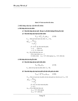 Baìi giaíng Kãút cáúu gäù
--------------------------------------------------------------------------------------------------------------
Trang 32
Hçnh 3.9 Tênh toaïn liãn kãút chãm
2. Khaí nàng chëu læûc cuía liãn kãút chãm:
a. Khaí nàng chëu læûc cuía chãm:
a1. Theo khaí nàng chëu eïp màût: Boí qua vç gäù chãm thæåìng täút hån gäù cå baín
a2. Theo khaí nàng chëu træåüt cuía thán chãm:
Ttr.ch= TB
chtrR α,. Ftr.chmtr.ch (3.18)
Ftr.ch: Diãûn têch màût træåüt cuía chãm: Ftr.ch= blch.
e
l
R
R
ch
chtrTB
chtr
β
α
α
+
=
1
,.
,.
β = 0,125: do chëu træåüt hai phêa.
e= hr: Chãm saït.
e= hr+ So: Chãm caïch.
mtr.ch: Hãû säú âiãöu kiãûn laìm viãûc
Chè coï mäüt chãm: mtr.ch= 1.
Coï nhiãöu chãm: mtr.ch= 0,9 chãm ngang; mtr.ch= 0,8 chãm doüc.
b. Khaí nàng chëu læûc cuía gäù cå baín:
b1. Theo khaí nàng chëu eïp màût åí âáöu chãm:
Tem= Rem,αFem (3.19)
Fem: diãûn têch eïp màût cuía âáöu chãm: Fem= bhr.
b2. Theo khaí nàng chëu træåüt cuía pháön cáúu kiãûn nàòm giæîa caïc chãm:
Ttr.CK= TB
trR .Ftr.CK.mtr.CK. (3.20)
Ftr.CK: Diãûn têch màût træåüt cuía pháön cáúu kiãûn nàòm giæîa hai chãm lán cáûn: Ftr.CK= bS.
'
1
.
.
e
S
R
R CKtrTB
CKtr
β+
=
β = 0,25: do chëu træåüt mäüt phêa.
e’= hr/2.
mtr.CK: Hãû säú âiãöu kiãûn laìm viãûc
mtr.CK= 0,8 chãm ngang
mtr.CK= 0,7 chãm doüc.
 