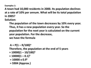 Examples 1:
A town had 10,000 residents in 2000. Its population declines
at a rate of 10% per annum. What will be its total population
in 2005?
Solution:
The population of the town decreases by 10% every year.
Thus, it has a new population every year. So the
population for the next year is calculated on the current
year population. For the decrease,
we have the formula
A = P(1 – R/100)n
Therefore, the population at the end of 5 years
= 10000(1 – 10/100)5
= 10000(1 – 0.1)5
= 10000 x 0.95
= 5904 (Approx.)
 