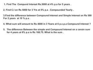 1. Find The Compund Interset Rs.5000 at 4% p.a for 5 years .
2. Find C.I on Rs 5000 for 3 Yrs at 5% p.a . Compounded Yearly .
3.Find the difference between Compound Interest and Simple Interest on Rs 500
For 2 years at 10 % p.a .
4. What sum will amount to Rs 4000 in 3 Years at 6 p.c.p.a Compound Interest ?
5. The difference Between the simple and Compound Interest on a cerain sum
for 4 years at 6% p.a is Rs 168.75. What is the sum .
 