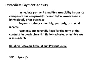 Immediate Payment Annuity
Immediate payment annuities are sold by insurance
companies and can provide income to the owner almost
immediately after purchase.
Buyers can choose monthly, quarterly, or annual
income.
Payments are generally fixed for the term of the
contract, but variable and inflation-adjusted annuities are
also available.
Relation Between Amount and Present Value
1/P - 1/a = i/x
 