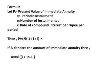 Formula
Let P:- Present Value of immediate Annuity .
x: Periodic Installment
n:Number of Installments .
i: Rate of compound interest per rupee per
period
Then , P=x/i{ 1-(1+ i)-n
If A denotes the amount of immediate annuity then ,
A=x/i{(1+i)n-1 }
 