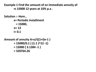 Example 1 Find the amount of an immediate annutiy of
rs 15000 12 years at 10% p.a .
Solution :- Here ,
x= Periodic installment
= 15000,
n= 12
i= 0.1
Amount of annuity A=x/i{(1+i)n-1 }
= 15000/0.1 { (1.1 )^12 -1}
= 15000 { 3.1384 -1 }
= 320764.26
 