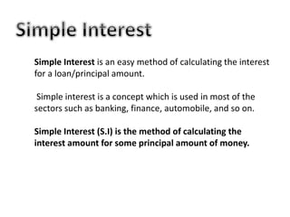 Simple Interest is an easy method of calculating the interest
for a loan/principal amount.
Simple interest is a concept which is used in most of the
sectors such as banking, finance, automobile, and so on.
Simple Interest (S.I) is the method of calculating the
interest amount for some principal amount of money.
 