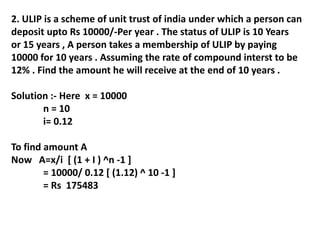 2. ULIP is a scheme of unit trust of india under which a person can
deposit upto Rs 10000/-Per year . The status of ULIP is 10 Years
or 15 years , A person takes a membership of ULIP by paying
10000 for 10 years . Assuming the rate of compound interst to be
12% . Find the amount he will receive at the end of 10 years .
Solution :- Here x = 10000
n = 10
i= 0.12
To find amount A
Now A=x/i [ (1 + I ) ^n -1 ]
= 10000/ 0.12 [ (1.12) ^ 10 -1 ]
= Rs 175483
 