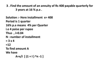3 . Find the amount of an annuity of Rs 400 payable quarterly for
3 years at 16 % p.a .
Solution :- Here installment x= 400
Period is 1 quarter
16% p.a means 4% per Quarter
i.e 4 paise per rupee
Thus , i=0.04
N : number of installment
= 3 x 4
=12
To find amount A
We have
A=x/i [ (1 + I ) ^n -1 ]
 