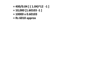 = 400/0.04 [ ( 1.04)^12 -1 ]
= 10,000 [1.60103 -1 ]
= 10000 x 0.60103
= Rs 6010 approx
 