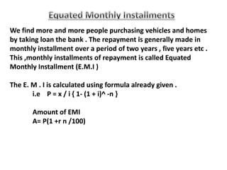 We find more and more people purchasing vehicles and homes
by taking loan the bank . The repayment is generally made in
monthly installment over a period of two years , five years etc .
This ,monthly installments of repayment is called Equated
Monthly Installment (E.M.I )
The E. M . I is calculated using formula already given .
i.e P = x / i { 1- (1 + i)^ -n }
Amount of EMI
A= P(1 +r n /100)
 