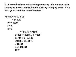 1. A two wheeler manufacturing company sells a motor cycle
costing Rs 44000 On installment basis by changing EMI Rs 4500
for 1 year . Find flat rate of interest .
Here A = 4500 x 12
= 54000,
P = 44000,
r = ? ,
n = 1
A= P(1 +r n /100)
54000= 44000(1 + r/100)
54/44 = 1 + r/100
r/100 = 54/44 -1
= 10/44
r = 1000/44
22.7
 