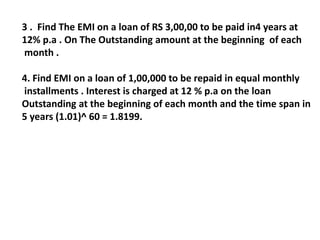 3 . Find The EMI on a loan of RS 3,00,00 to be paid in4 years at
12% p.a . On The Outstanding amount at the beginning of each
month .
4. Find EMI on a loan of 1,00,000 to be repaid in equal monthly
installments . Interest is charged at 12 % p.a on the loan
Outstanding at the beginning of each month and the time span in
5 years (1.01)^ 60 = 1.8199.
 