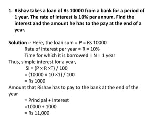 1. Rishav takes a loan of Rs 10000 from a bank for a period of
1 year. The rate of interest is 10% per annum. Find the
interest and the amount he has to the pay at the end of a
year.
Solution :- Here, the loan sum = P = Rs 10000
Rate of interest per year = R = 10%
Time for which it is borrowed = N = 1 year
Thus, simple interest for a year,
SI = (P × R ×T) / 100
= (10000 × 10 ×1) / 100
= Rs 1000
Amount that Rishav has to pay to the bank at the end of the
year
= Principal + Interest
=10000 + 1000
= Rs 11,000
 
