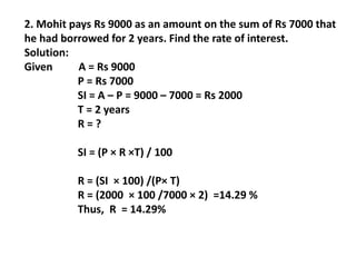 2. Mohit pays Rs 9000 as an amount on the sum of Rs 7000 that
he had borrowed for 2 years. Find the rate of interest.
Solution:
Given A = Rs 9000
P = Rs 7000
SI = A – P = 9000 – 7000 = Rs 2000
T = 2 years
R = ?
SI = (P × R ×T) / 100
R = (SI × 100) /(P× T)
R = (2000 × 100 /7000 × 2) =14.29 %
Thus, R = 14.29%
 