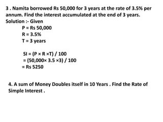 3 . Namita borrowed Rs 50,000 for 3 years at the rate of 3.5% per
annum. Find the interest accumulated at the end of 3 years.
Solution :- Given
P = Rs 50,000
R = 3.5%
T = 3 years
SI = (P × R ×T) / 100
= (50,000× 3.5 ×3) / 100
= Rs 5250
4. A sum of Money Doubles itself in 10 Years . Find the Rate of
Simple Interest .
 