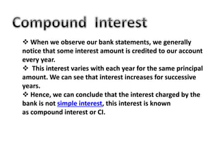  When we observe our bank statements, we generally
notice that some interest amount is credited to our account
every year.
 This interest varies with each year for the same principal
amount. We can see that interest increases for successive
years.
 Hence, we can conclude that the interest charged by the
bank is not simple interest, this interest is known
as compound interest or CI.
 