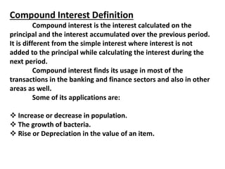 Compound Interest Definition
Compound interest is the interest calculated on the
principal and the interest accumulated over the previous period.
It is different from the simple interest where interest is not
added to the principal while calculating the interest during the
next period.
Compound interest finds its usage in most of the
transactions in the banking and finance sectors and also in other
areas as well.
Some of its applications are:
 Increase or decrease in population.
 The growth of bacteria.
 Rise or Depreciation in the value of an item.
 
