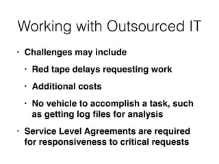 Working with Outsourced IT
• Challenges may includ
e

• Red tape delays requesting wor
k

• Additional cost
s

• No vehicle to accomplish a task, such
as getting log
fi
les for analysi
s

• Service Level Agreements are required
for responsiveness to critical requests
 
